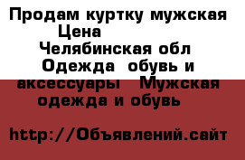 Продам куртку мужская › Цена ­ 1000-4000 - Челябинская обл. Одежда, обувь и аксессуары » Мужская одежда и обувь   